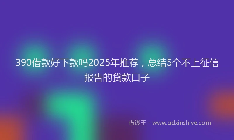 390借款好下款吗2025年推荐，总结5个不上征信报告的贷款口子