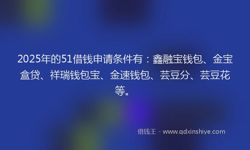 2025年的51借钱申请条件有：鑫融宝钱包、金宝盒贷、祥瑞钱包宝、金速钱包、芸豆分、芸豆花等。