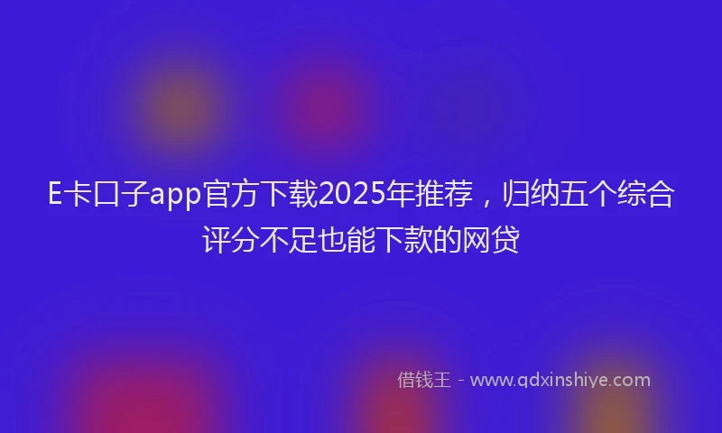 E卡口子app官方下载2025年推荐，归纳五个综合评分不足也能下款的网贷