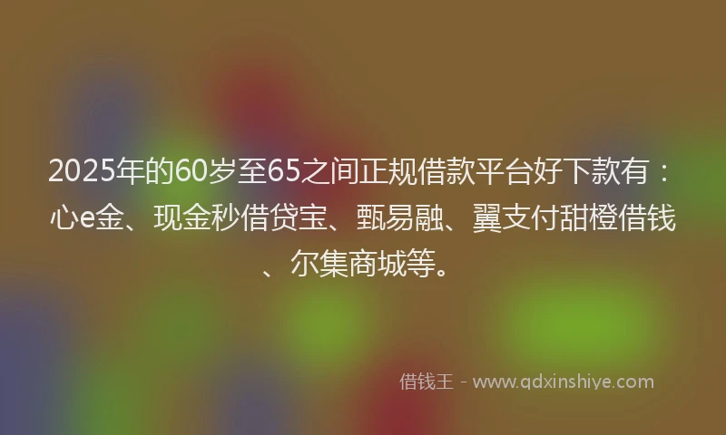 2025年的60岁至65之间正规借款平台好下款有：心e金、现金秒借贷宝、甄易融、翼支付甜橙借钱、尔集商城等。