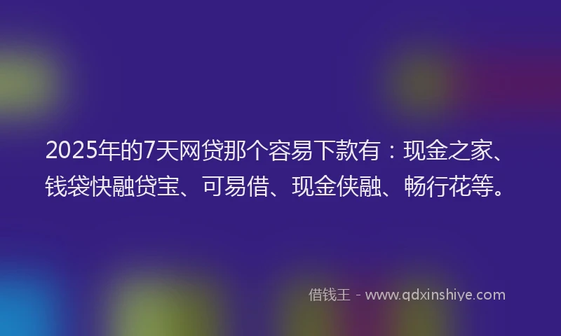 2025年的7天网贷那个容易下款有：现金之家、钱袋快融贷宝、可易借、现金侠融、畅行花等。