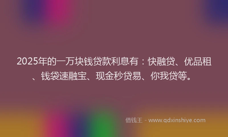 2025年的一万块钱贷款利息有：快融贷、优品租、钱袋速融宝、现金秒贷易、你我贷等。