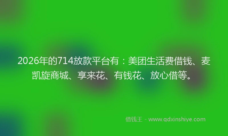 2026年的714放款平台有：美团生活费借钱、麦凯旋商城、享来花、有钱花、放心借等。