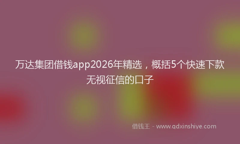 万达集团借钱app2026年精选，概括5个快速下款无视征信的口子