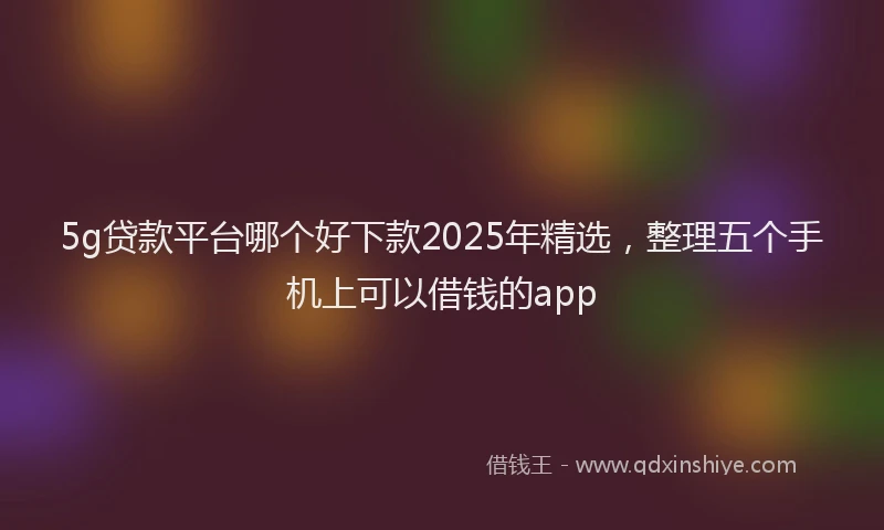 5g贷款平台哪个好下款2025年精选，整理五个手机上可以借钱的app