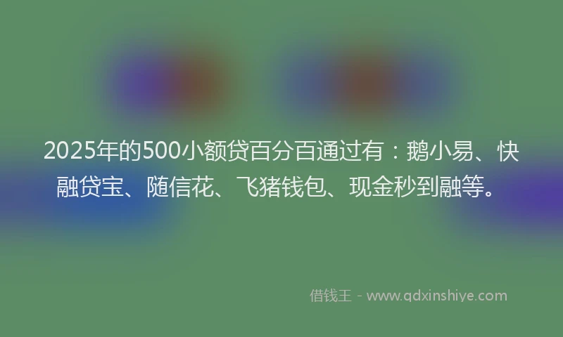 2025年的500小额贷百分百通过有：鹅小易、快融贷宝、随信花、飞猪钱包、现金秒到融等。