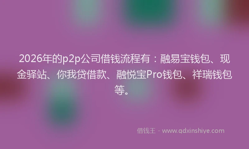 2026年的p2p公司借钱流程有：融易宝钱包、现金驿站、你我贷借款、融悦宝Pro钱包、祥瑞钱包等。