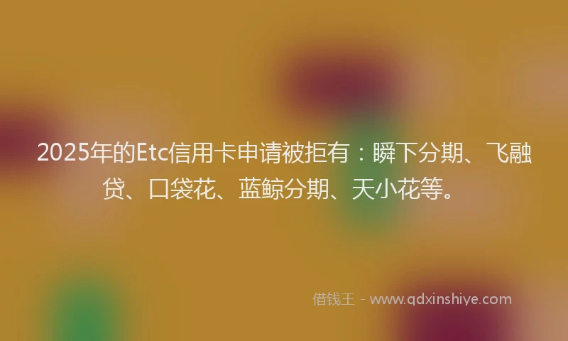 2025年的Etc信用卡申请被拒有：瞬下分期、飞融贷、口袋花、蓝鲸分期、天小花等。