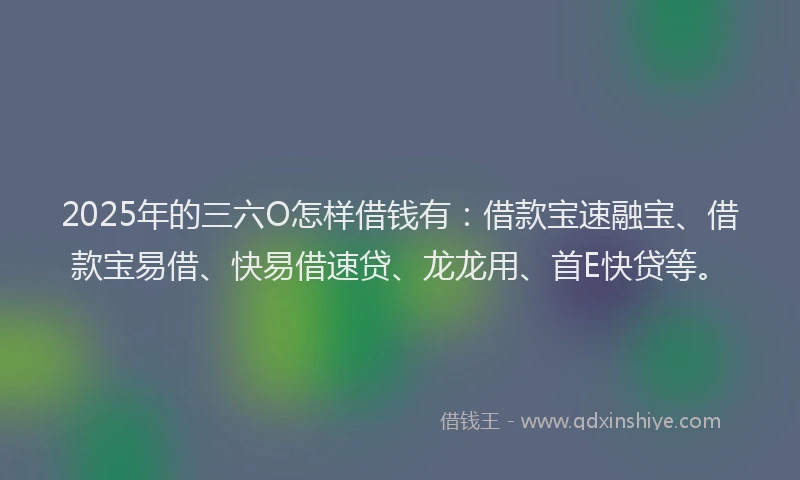 2025年的三六O怎样借钱有：借款宝速融宝、借款宝易借、快易借速贷、龙龙用、首E快贷等。