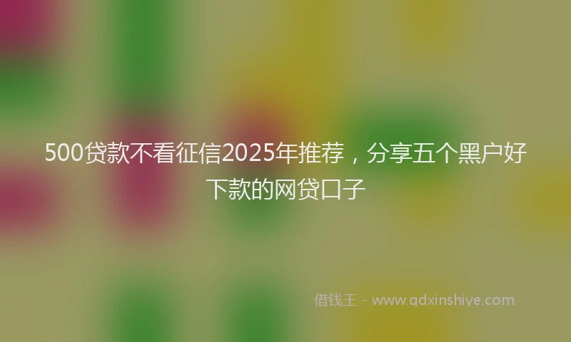 500贷款不看征信2025年推荐，分享五个黑户好下款的网贷口子