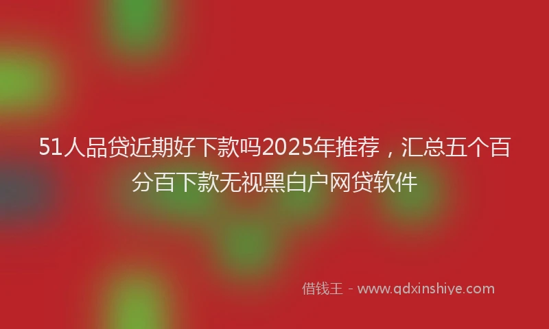 51人品贷近期好下款吗2025年推荐，汇总五个百分百下款无视黑白户网贷软件
