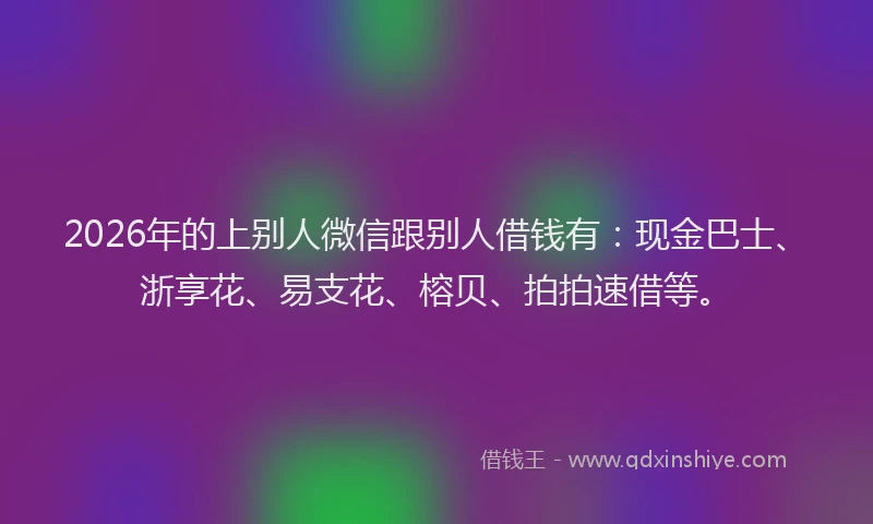 2026年的上别人微信跟别人借钱有：现金巴士、浙享花、易支花、榕贝、拍拍速借等。