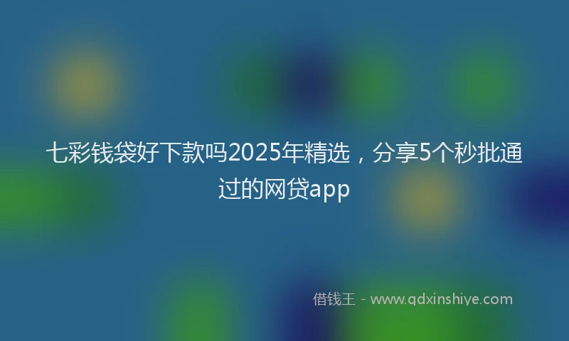 七彩钱袋好下款吗2025年精选，分享5个秒批通过的网贷app