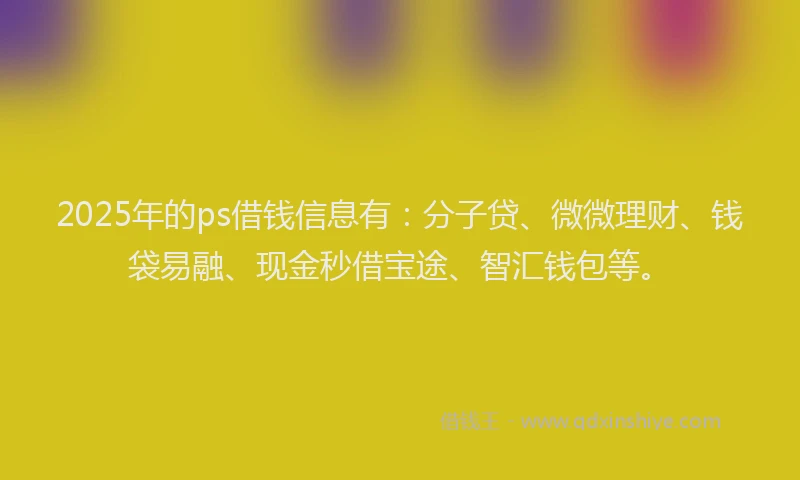 2025年的ps借钱信息有：分子贷、微微理财、钱袋易融、现金秒借宝途、智汇钱包等。