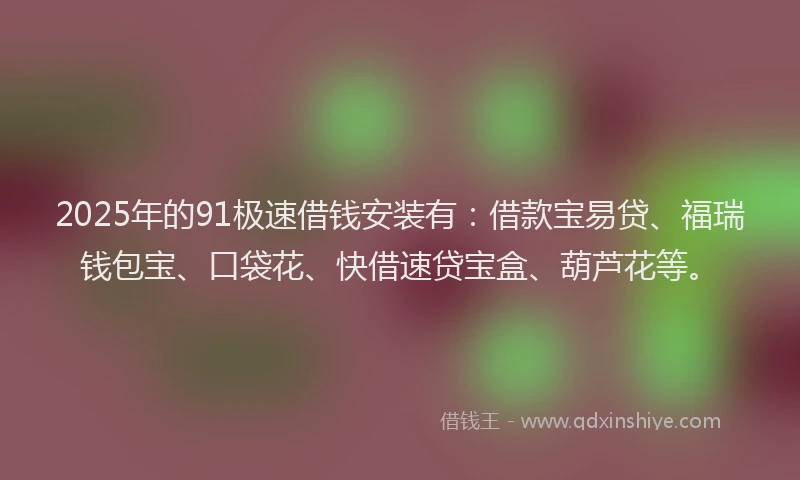 2025年的91极速借钱安装有：借款宝易贷、福瑞钱包宝、口袋花、快借速贷宝盒、葫芦花等。
