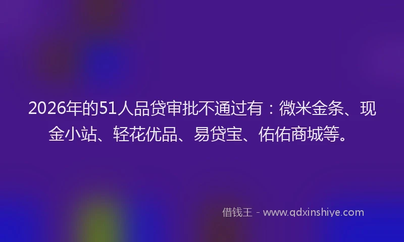 2026年的51人品贷审批不通过有：微米金条、现金小站、轻花优品、易贷宝、佑佑商城等。