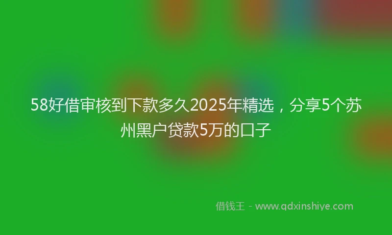 58好借审核到下款多久2025年精选，分享5个苏州黑户贷款5万的口子