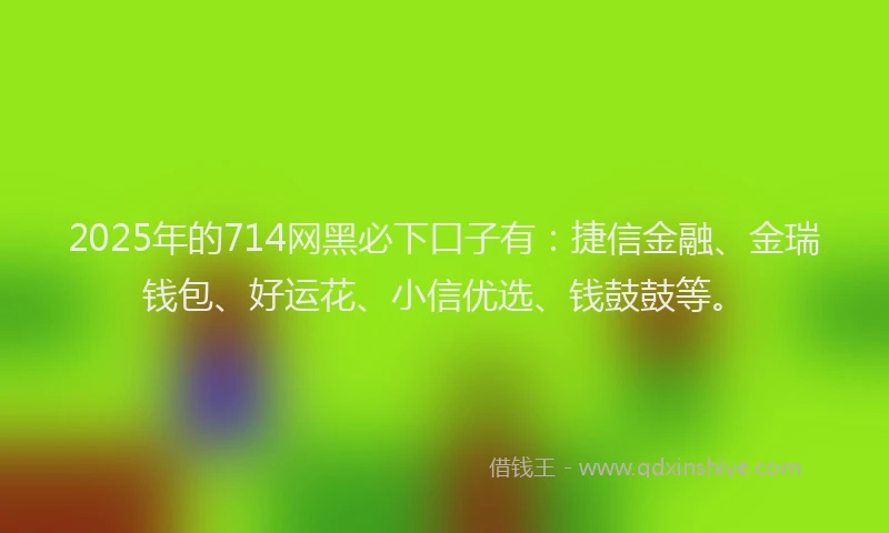 2025年的714网黑必下口子有：捷信金融、金瑞钱包、好运花、小信优选、钱鼓鼓等。