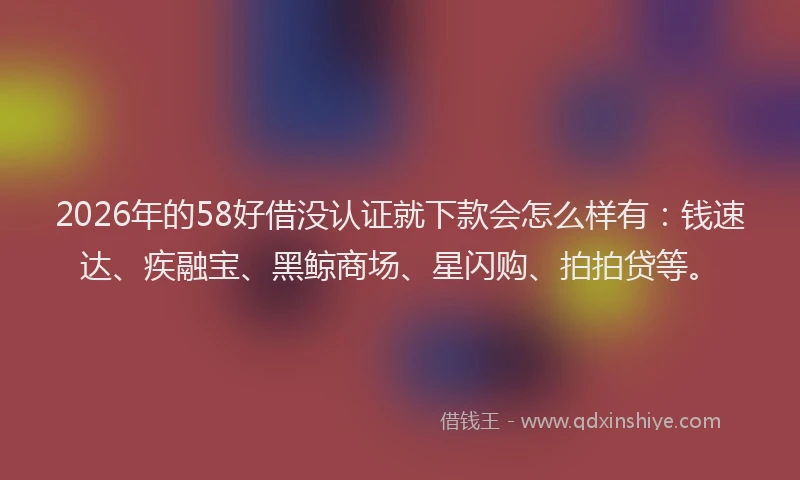 2026年的58好借没认证就下款会怎么样有：钱速达、疾融宝、黑鲸商场、星闪购、拍拍贷等。