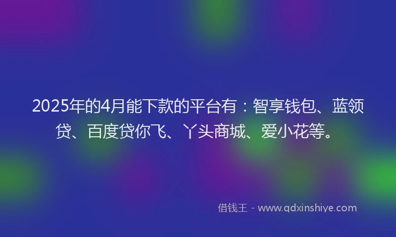 2025年的4月能下款的平台有：智享钱包、蓝领贷、百度贷你飞、丫头商城、爱小花等。