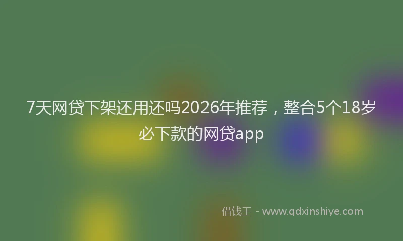 7天网贷下架还用还吗2026年推荐,整合5个18岁必下款的网贷app