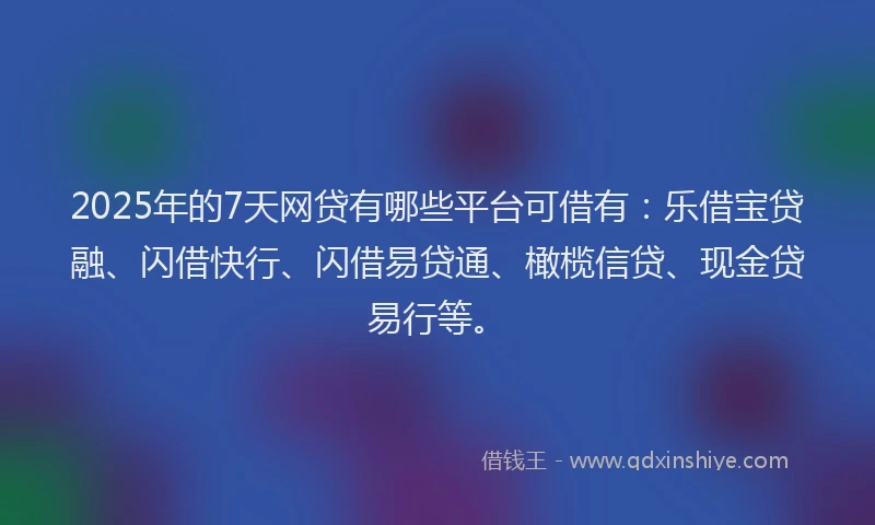 2025年的7天网贷有哪些平台可借有：乐借宝贷融、闪借快行、闪借易贷通、橄榄信贷、现金贷易行等。