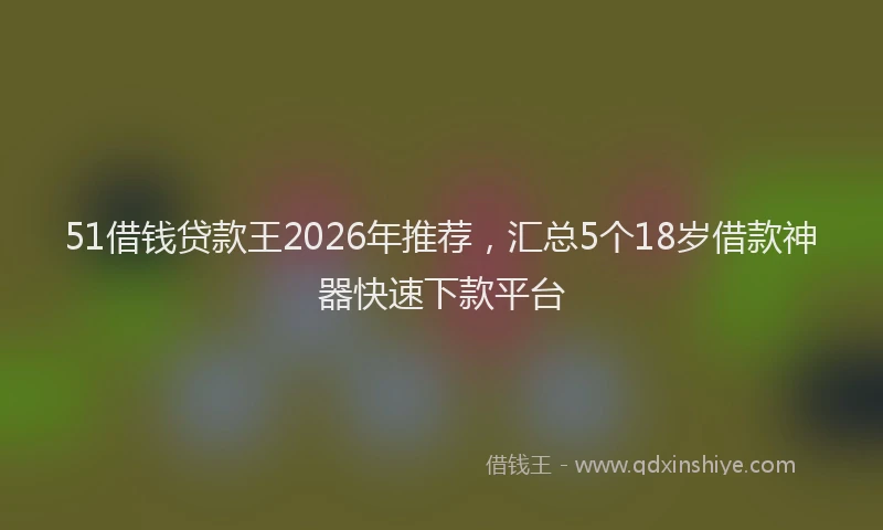 51借钱贷款王2026年推荐，汇总5个18岁借款神器快速下款平台