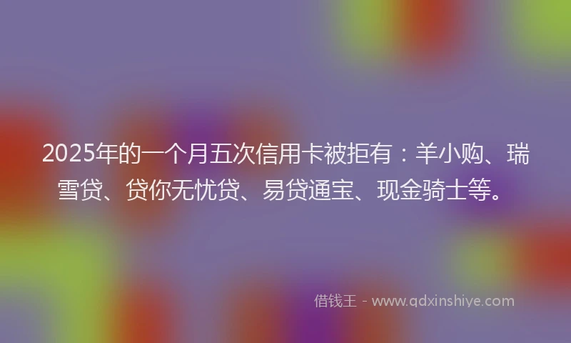 2025年的一个月五次信用卡被拒有：羊小购、瑞雪贷、贷你无忧贷、易贷通宝、现金骑士等。