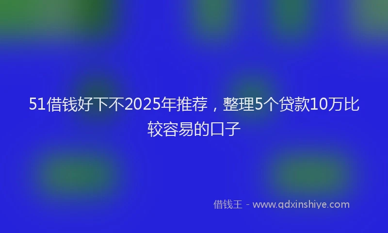 51借钱好下不2025年推荐,整理5个贷款10万比较容易的口子