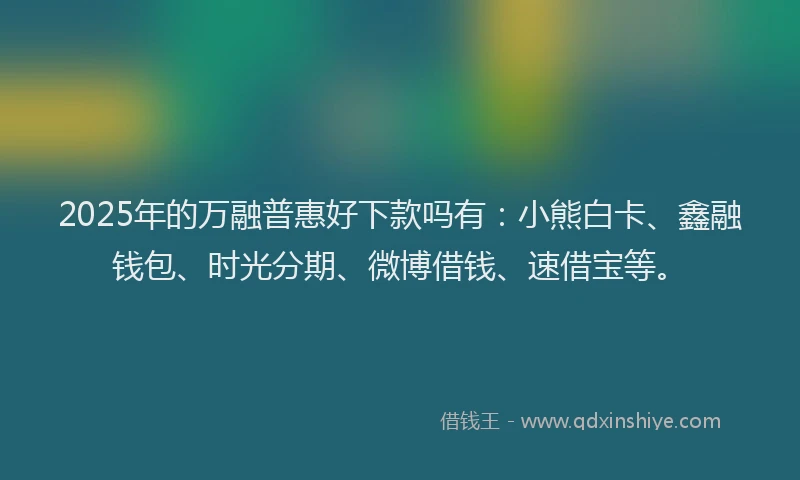 2025年的万融普惠好下款吗有：小熊白卡、鑫融钱包、时光分期、微博借钱、速借宝等。