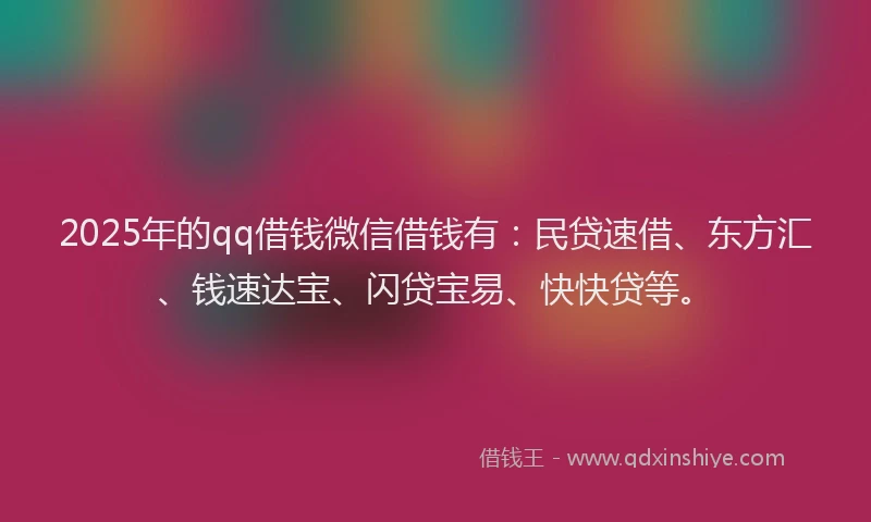 2025年的qq借钱微信借钱有：民贷速借、东方汇、钱速达宝、闪贷宝易、快快贷等。