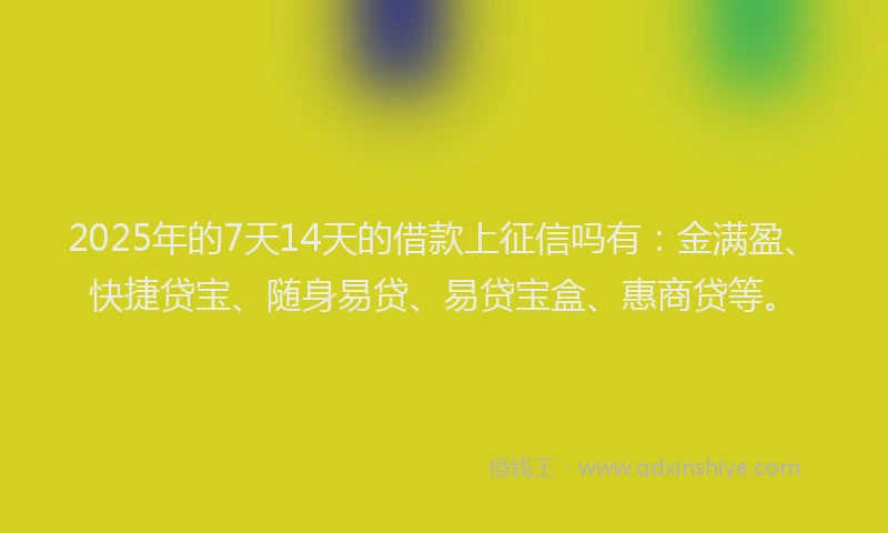 2025年的7天14天的借款上征信吗有：金满盈、快捷贷宝、随身易贷、易贷宝盒、惠商贷等。