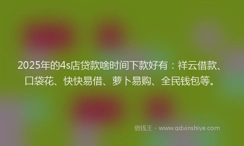 2025年的4s店贷款啥时间下款好有：祥云借款、口袋花、快快易借、萝卜易购、全民钱包等。