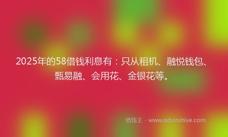 2025年的58借钱利息有：只从租机、融悦钱包、甄易融、会用花、金银花等。