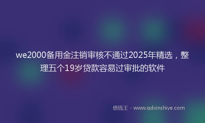 we2000备用金注销审核不通过2025年精选，整理五个19岁贷款容易过审批的软件