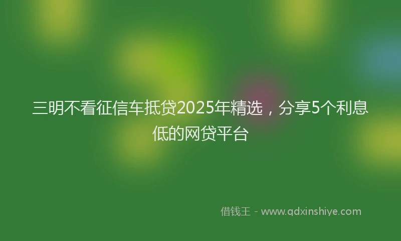 三明不看征信车抵贷2025年精选，分享5个利息低的网贷平台