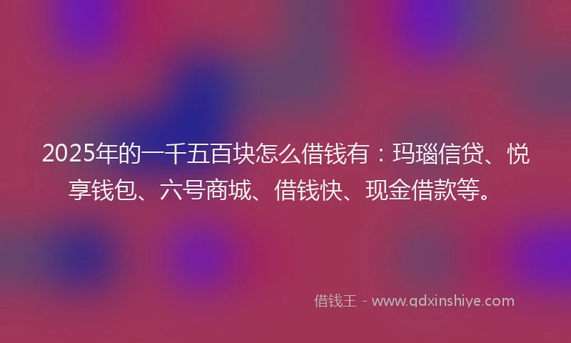 2025年的一千五百块怎么借钱有：玛瑙信贷、悦享钱包、六号商城、借钱快、现金借款等。