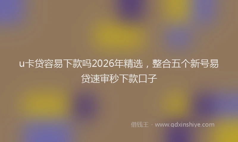 u卡贷容易下款吗2026年精选，整合五个新号易贷速审秒下款口子