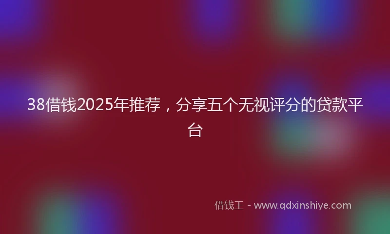 38借钱2025年推荐,分享五个无视评分的贷款平台