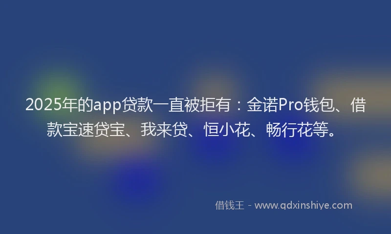2025年的app贷款一直被拒有:金诺Pro钱包、借款宝速贷宝、我来贷、恒小花、畅行花等。