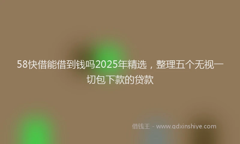 58快借能借到钱吗2025年精选，整理五个无视一切包下款的贷款
