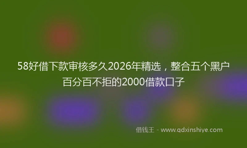 58好借下款审核多久2026年精选，整合五个黑户百分百不拒的2000借款口子