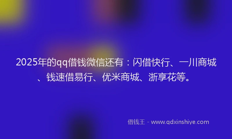 2025年的qq借钱微信还有：闪借快行、一川商城、钱速借易行、优米商城、浙享花等。