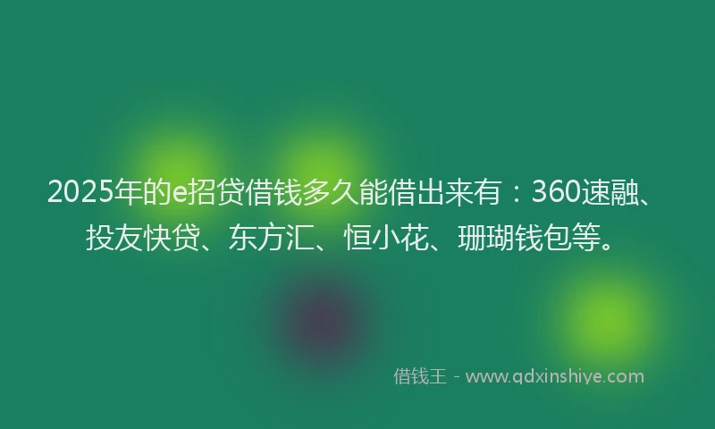 2025年的e招贷借钱多久能借出来有：360速融、投友快贷、东方汇、恒小花、珊瑚钱包等。