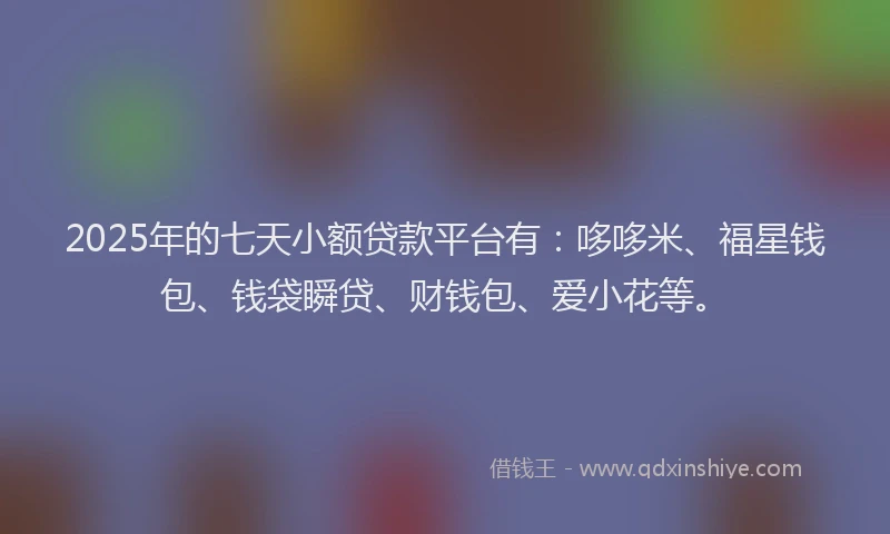 2025年的七天小额贷款平台有：哆哆米、福星钱包、钱袋瞬贷、财钱包、爱小花等。