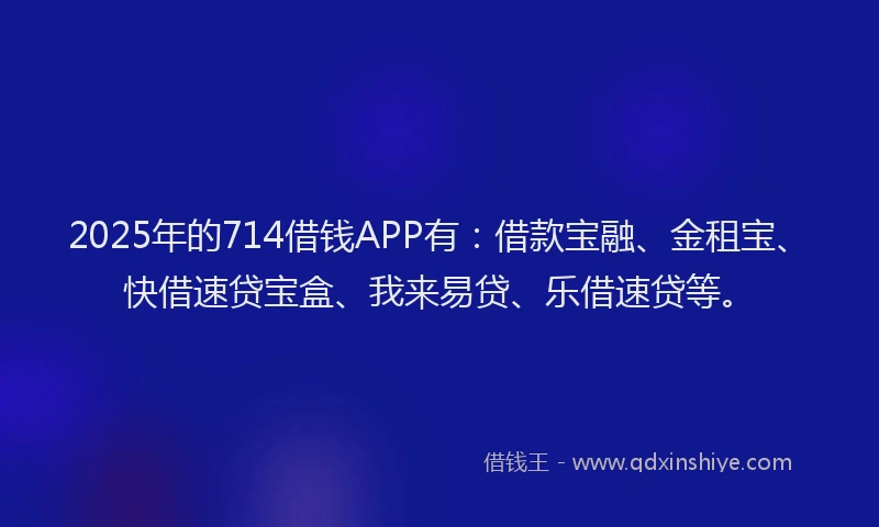 2025年的714借钱APP有：借款宝融、金租宝、快借速贷宝盒、我来易贷、乐借速贷等。