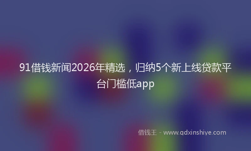 91借钱新闻2026年精选，归纳5个新上线贷款平台门槛低app