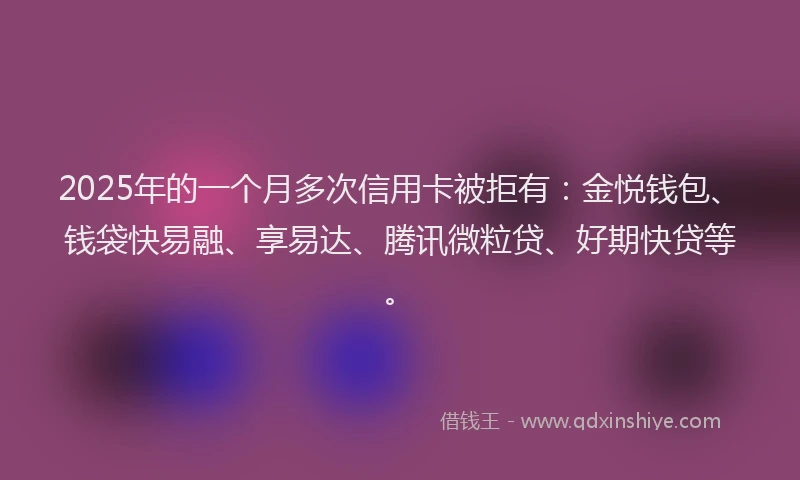 2025年的一个月多次信用卡被拒有：金悦钱包、钱袋快易融、享易达、腾讯微粒贷、好期快贷等。