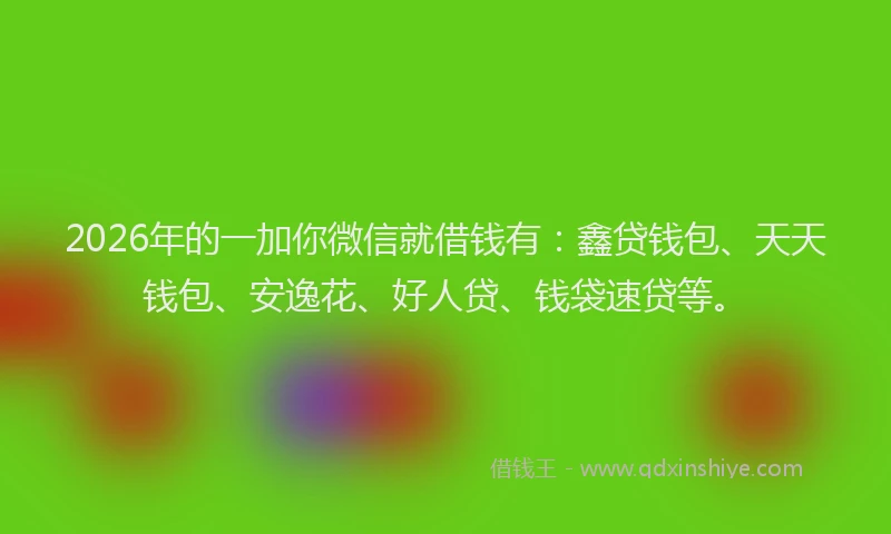 2026年的一加你微信就借钱有：鑫贷钱包、天天钱包、安逸花、好人贷、钱袋速贷等。