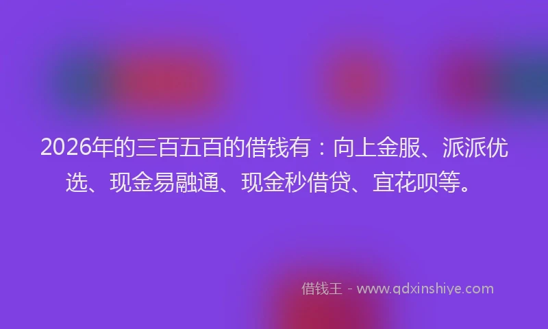 2026年的三百五百的借钱有:向上金服、派派优选、现金易融通、现金秒借贷、宜花呗等。